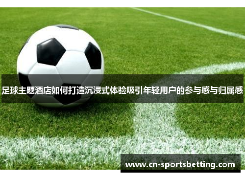 足球主题酒店如何打造沉浸式体验吸引年轻用户的参与感与归属感